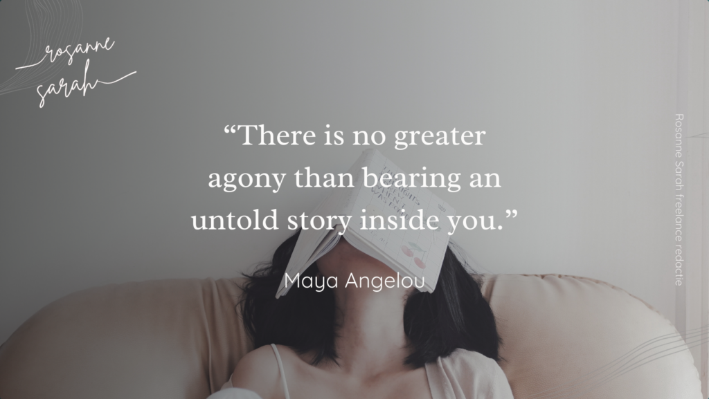 Quote 'There is no greater agony than bearing an untold story inside you', Maya Angelou. Rosanne Sarah freelance redactie